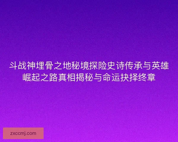 斗战神埋骨之地秘境探险史诗传承与英雄崛起之路真相揭秘与命运抉择终章 斗战神埋骨之地秘境探险史诗传承与英雄崛起之路真相揭秘与命运抉择终章