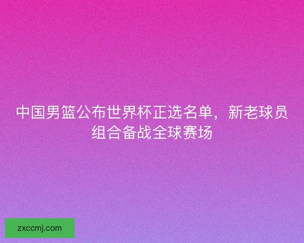 中国男篮公布世界杯正选名单,新老球员组合备战全球赛场 中国男篮公布世界杯正选名单,新老球员组合备战全球赛场