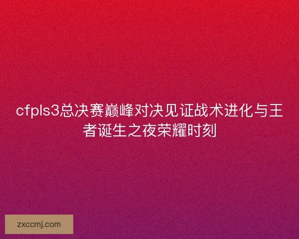 cfpls3总决赛巅峰对决见证战术进化与王者诞生之夜荣耀时刻