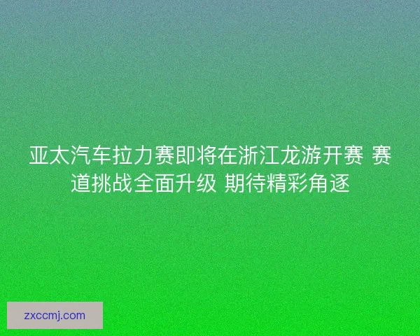 亚太汽车拉力赛即将在浙江龙游开赛 赛道挑战全面升级 期待精彩角逐