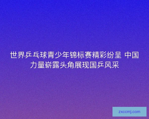 世界乒乓球青少年锦标赛精彩纷呈 中国力量崭露头角展现国乒风采