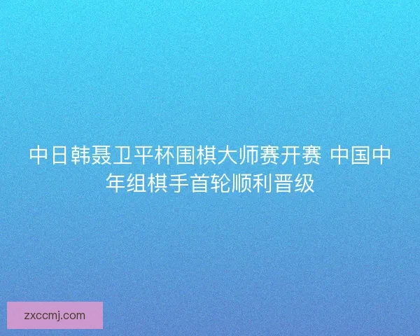 中日韩聂卫平杯围棋大师赛开赛 中国中年组棋手首轮顺利晋级