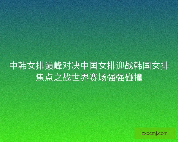 中韩女排巅峰对决中国女排迎战韩国女排焦点之战世界赛场强强碰撞 中韩女排巅峰对决中国女排迎战韩国女排焦点之战世界赛场强强碰撞