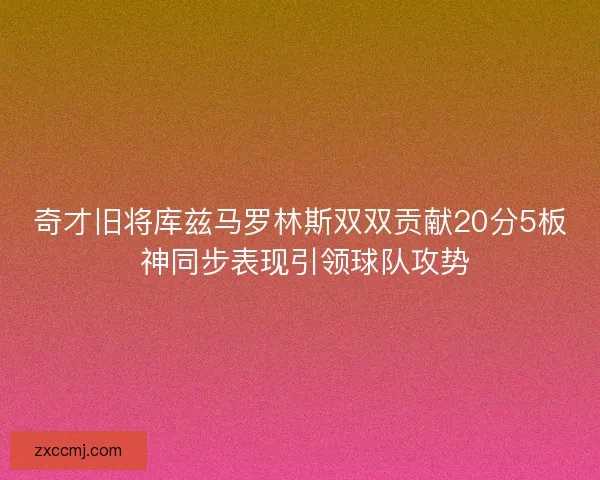 奇才旧将库兹马罗林斯双双贡献20分5板 神同步表现引领球队攻势 奇才旧将库兹马罗林斯双双贡献20分5板 神同步表现引领球队攻势