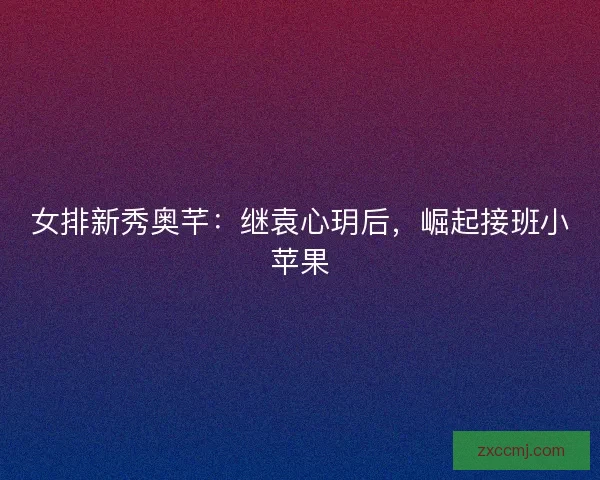 女排新秀奥芊：继袁心玥后，崛起接班小苹果