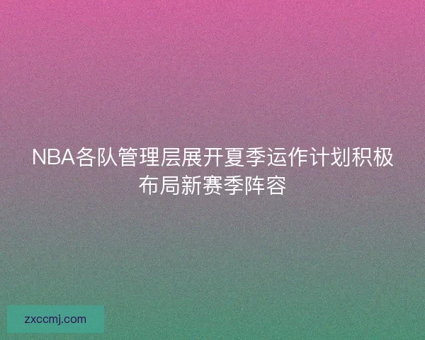 NBA各队管理层展开夏季运作计划积极布局新赛季阵容 NBA各队管理层展开夏季运作计划积极布局新赛季阵容