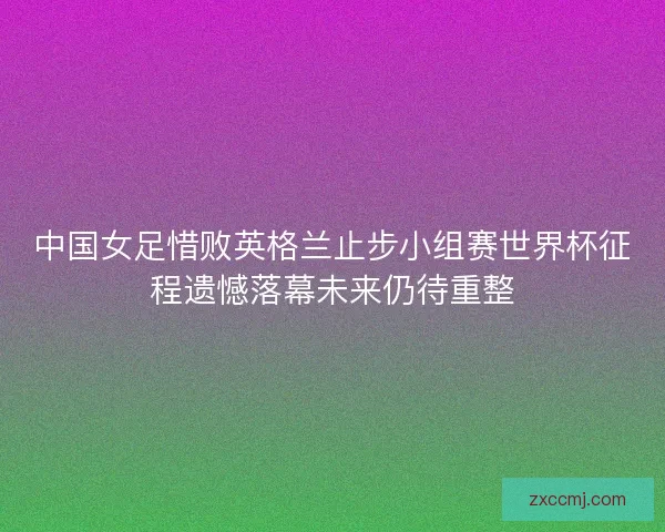 中国女足惜败英格兰止步小组赛世界杯征程遗憾落幕未来仍待重整 中国女足惜败英格兰止步小组赛世界杯征程遗憾落幕未来仍待重整