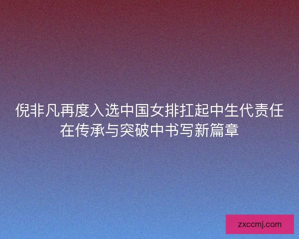 倪非凡再度入选中国女排扛起中生代责任在传承与突破中书写新篇章 倪非凡再度入选中国女排扛起中生代责任在传承与突破中书写新篇章