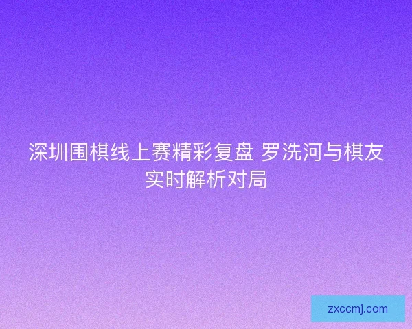 深圳围棋线上赛精彩复盘 罗洗河与棋友实时解析对局 深圳围棋线上赛精彩复盘 罗洗河与棋友实时解析对局