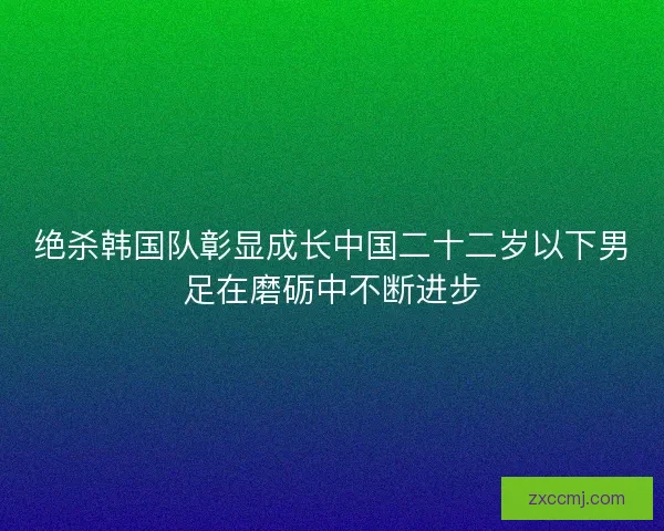 绝杀韩国队彰显成长中国二十二岁以下男足在磨砺中不断进步 绝杀韩国队彰显成长中国二十二岁以下男足在磨砺中不断进步
