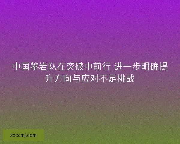 中国攀岩队在突破中前行 进一步明确提升方向与应对不足挑战 中国攀岩队在突破中前行 进一步明确提升方向与应对不足挑战