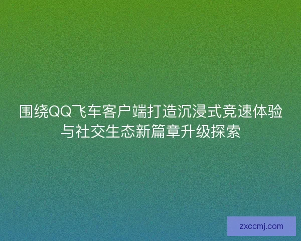 围绕QQ飞车客户端打造沉浸式竞速体验与社交生态新篇章升级探索 围绕QQ飞车客户端打造沉浸式竞速体验与社交生态新篇章升级探索